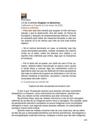 441
Captura de tela recuperada do amazon.com
O pior é que 10 pessoas clicaram que acharam útil esse comentário
desastroso e a Amazon, como instrumento do colonialismo, permite isso.
Mas vou refutar os três comentários que este criminoso fez:
Na primeira frase, esse ser nefasto menciona o mito do bom selvagem,
referindo-se ao fato de os indígenas serem maus e selvagens. Na verdade, parte
do pensamento colonial é considerar os povos indígenas como incivilizados,
selvagens e maus, que segundo essas pessoas nefastas, os colonizadores
europeus vieram para civilizar.
Quando esse ser nefasto comenta mais de uma coisa boa, ele se refere
ao fato de que a colonização beneficiou em termos econômicos, tecnológicos e
de evangelização cristã aos brancos, mestiços e outros que não são indígenas.
 