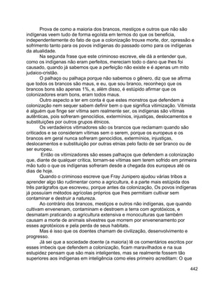 442
Prova de como a maioria dos brancos, mestiços e outros que não são
indígenas veem tudo de forma egoísta em termos do que os beneficia,
independentemente do fato de que a colonização trouxe morte, dor, opressão e
sofrimento tanto para os povos indígenas do passado como para os indígenas
da atualidade.
Na segunda frase que este criminoso escreve, ele dá a entender que,
como os indígenas não eram perfeitos, mereciam todo o dano que lhes foi
causado, quando já sabemos que a perfeição não existe e é apenas um mito
judaico-cristão.
O palhaço ou palhaça porque não sabemos o gênero, diz que se afirma
que todos os brancos são maus, e eu, que sou branco, reconheço que os
brancos bons são apenas 1%, e, além disso, é estúpido afirmar que os
colonizadores eram bons, eram todos maus.
Outro aspecto a ter em conta é que estes monstros que defendem a
colonização nem sequer sabem definir bem o que significa vitimização. Vitimista
é alguém que finge ser vítima sem realmente ser, os indígenas são vítimas
autênticas, pois sofreram genocídios, extermínios, injustiças, deslocamentos e
substituições por outros grupos étnicos.
Os verdadeiros vitimadores são os brancos que reclamam quando são
criticados e se consideram vítimas sem o serem, porque os europeus e os
brancos em geral nunca sofreram genocídios, extermínios, injustiças,
deslocamentos e substituição por outras etnias pelo facto de ser branco ou de
ser europeu.
Então os vitimizadores são esses palhaços que defendem a colonização
que, diante de qualquer crítica, tornam-se vítimas sem terem sofrido em primeira
mão tudo o que os indígenas sofreram desde a chegada dos europeus até os
dias de hoje.
Quando o criminoso escreve que Fray Junipero ajudou várias tribos a
aprender algo tão rudimentar como a agricultura, é a parte mais estúpida dos
três parágrafos que escreveu, porque antes da colonização, Os povos indígenas
já possuíam métodos agrícolas próprios que lhes permitiam cultivar sem
contaminar e destruir a natureza.
Ao contrário dos brancos, mestiços e outros não indígenas, que quando
cultivam envenenam, contaminam e destroem a terra com agrotóxicos, e
desmatam praticando a agricultura extensiva e monoculturas que também
causam a morte de animais silvestres que morrem por envenenamento por
esses agrotóxicos e pela perda de seus habitats.
Mas é isso que os doentes chamam de civilização, desenvolvimento e
progresso.
Já sei que a sociedade doente (a maioria) lê os comentários escritos por
esses imbecis que defendem a colonização, ficam maravilhados e na sua
estupidez pensam que são mais inteligentes, mas se realmente fossem tão
superiores aos indígenas em inteligência como eles primeiro acreditam: O que
 