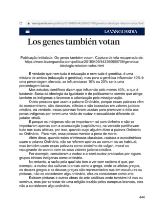 444
Publicação intitulada: Os genes também votam. Captura de tela recuperada de:
https://www.lavanguardia.com/politica/20180409/442360655708/genetica-
ideologia-relacion-votos.html
É verdade que nem tudo é educação e nem tudo é genética, é uma
mistura de ambos (educação e genética), mas para a genética influenciar 40% é
uma percentagem elevada, se influenciasse 10% ou 20% seria uma
porcentagem baixa.
Mas estudos científicos dizem que influencia pelo menos 40%, o que é
bastante. Basta da ideologia da igualdade e do politicamente correto que atinge
também os indígenas e favorece a colonização pela miscigenação.
Odeio pessoas que usam a palavra Ordinário, porque essas palavras vêm
do eurocentrismo, são classistas, elitistas e são baseadas em valores judaico-
cristãos, na verdade, essas palavras foram usadas para promover o ódio aos
povos indígenas por terem uma visão de nudez e sexualidade diferente da
judaico-cristã.
E porque os indígenas não se importavam só com dinheiro e não se
importavam apenas com a acumulação (capitalismo), na verdade partilhavam
tudo nas suas aldeias, por isso, quando ouço alguém dizer a palavra Ordinário
ou Ordinário, Para mim, essa pessoa merece a pena de morte.
Além disso, quando estes criminosos classistas, racistas e eurocêntricos
usam a palavra Ordinário, não se referem apenas ao comum ou ao habitual,
mas também usam essas palavras como sinónimo de vulgar, imoral ou
repugnante de acordo com os seus valores judaico-cristãos.
Por exemplo, consideram a nudez e a semi-nudez praticadas por alguns
grupos étnicos indígenas como ordinário.
No entanto, a razão pela qual isto tem a ver com racismo é que, por
exemplo, a nudez das culturas brancas como a grega, onde os atletas gregos,
os deuses gregos e as deusas gregas são representados nus em esculturas ou
pinturas, não os consideram algo ordinário, eles os consideram como arte.
Existem pinturas e outras obras de arte católicas onde também há nus ou
seminus, mas por se tratar de uma religião trazida pelos europeus brancos, eles
não a consideram algo ordinário.
 