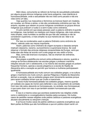 445
Além disso, comumente se referem às formas de sexualidade praticadas
por alguns grupos étnicos indígenas onde havia poligamia, mais tolerância à
homossexualidade, onde a sexualidade não era vista como pecado e não era
vista como um tabu.
Veja quantos nus masculinos e femininos os brancos fazem em modelos,
em novelas, em filmes e séries, e não são considerados ordinários por isso. No
entanto, aqueles que odeiam os povos indígenas consideram os grupos étnicos
indígenas que praticam a nudez e a semi-nudez como ordinários.
O outro sentido em que essas pessoas usam a palavra ordinário é quando
os indígenas, mas também os mestiços com traços indígenas, são mais pobres,
mais simples, mais humildes no sentido de que não são vaidosos e não se
consideram superiores, e mais simples na sua maneira de ser, falar e se
expressar.
Por isso os condenados usam a palavra Ordinário como sinônimo de
inferior, valendo cada vez menos importante.
Assim, palavras como Ordinário de origem europeia e classista sempre
implicam classismo, racismo, eurocentrismo e supremacia branca. Se você
observar o formato das pinturas religiosas renascentistas da Europa, verá que
todas elas são feitas de acordo com a arte grega em seu estilo e forma.
Mas, como são brancos e europeus, não os chamam de ordinários,
chamam de arte.
Nos gregos a pedofilia era comum entre professores e alunos, quando a
criança se tornava adolescente nas escolas gregas o professor mantinha
relações sexuais com o adolescente, e na maioria das escolas gregas só podiam
frequentar homens, apenas a escola pitagórica e a escola de Hipátia de
Alexandria abriu a exceção ao permitir que homens e mulheres participassem
igualmente.
A homossexualidade era muito comum nos soldados gregos, e na cultura
grega o machismo era muito comum, apenas Pitágoras e Hipátia de Alexandria
abriram a exceção, mas os soldados gregos eram obviamente sexistas porque
para serem soldados tinham que ser cruéis e insensíveis.
E havia muita homossexualidade nos soldados gregos, mesmo quando
um soldado era capaz de morrer para defender o seu companheiro de combate.
Com isso não estou atacando os homossexuais, na verdade, sou homossexual,
o que quero dizer com isso é que também existem homossexuais que são
sexistas.
E isso é a mesma coisa que acontece exatamente nas religiões cristãs
como o catolicismo e o evangelicalismo trazidos pelos europeus. Há muitos
casos de pedofilia nessas religiões onde padres católicos e pastores evangélicos
abusam sexualmente ou estupram crianças.
E já houve muitos casos de padres católicos e pastores evangélicos que
lêem partes da Bíblia que são homofóbicas e que em público dizem sentir um
 