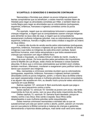 448
VI CAPÍTULO. O GENOCÍDIO E O MASSACRE CONTINUAM
Neonazistas e Sionistas que odeiam os povos indígenas promovem
teorias conspiratórias que os beneficiam, e esses mesmos nazistas falam de
Holotale para negar as atrocidades cometidas por Hitler, e também falam da
Lenda Negra para negar as atrocidades que os colonizadores (portugueses,
espanhóis, britânicos, franceses e ingleses) cometidos contra os povos
indígenas.
Por exemplo, negam que os colonizadores torturaram e assassinaram
crianças indígenas, e negam que os conquistadores usaram crianças indígenas
para alimentar os seus cães de caça, e negam que os conquistadores
assassinaram mulheres indígenas grávidas, mas os colonizadores (portugueses,
espanhóis, britânicos, francês e inglês) eram todos cristãos e seguiam as ordens
do deus bíblico.
A maioria não duvida da versão escrita pelos colonizadores (portugueses,
espanhóis, britânicos, franceses e ingleses) de que todos os milhares de etnias
indígenas e que todos os indígenas de cada etnia eram canibais, faziam
sacrifícios humanos, eram todos estupradores e que todos assassinaram
crianças que nasceram com algum defeito físico.
Desde a Inquisição, os cristãos tinham o hábito de mentir, insultar e
difamar as suas vítimas. Os livros escritos pelos pervertidos dos inquisidores,
como El Martillo De Las Brujas, estão cheios de fantasias e coisas bastante
absurdas. É óbvio que o criminoso colonizadores que também eram cristãos,
também mentiram, difamaram, insultaram e exageraram para justificar todos os
danos que causaram aos indígenas.
Mas, neonazistas e criminosos sionistas duvidam que os colonizadores
(portugueses, espanhóis, britânicos, franceses e ingleses) tenham cometido
atrocidades contra os povos indígenas, porém, o mesmo deus da Bíblia ordena
que sejam assassinadas crianças e mulheres grávidas dos povos conquistados,
e se alguém não acredita em mim, eu desafio você a procurar estes versículos e
capítulos em suas Bíblias:
Salmos capítulo 137, versículo 9: Bem-aventurado aquele que pega e
esmaga os seus pequeninos contra a rocha.
Isaías capítulo 13, versículo 18: Varrerão os jovens com arcos, não terão
misericórdia do fruto do ventre, nem os seus olhos terão misericórdia dos filhos.
Oséias capítulo 13, versículo 16: Samaria ficará desolada, porque se
rebelou contra o seu Deus; Eles cairão à espada; Seus filhos serão
despedaçados e suas mulheres grávidas serão esquartejadas.
Esses mesmos criminosos neonazistas e sionistas são os que se
autodenominam pró-vida por serem contra o aborto, porém, adoram um monstro
que em sua palavra (a Bíblia) comanda a matança de crianças e gestantes,
demonstrando a hipocrisia destes palhaços, mais tarde você verá como esses
 