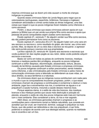 449
mesmos criminosos que se dizem pró-vida causam a morte de crianças
indígenas no presente.
Quando esses criminosos falam da Lenda Negra para negar que os
colonizadores (portugueses, espanhóis, britânicos, franceses e ingleses)
cometeram atrocidades e crimes contra todas as etnias indígenas, uma das
coisas que negam é que os povos indígenas foram tratados como inferiores e
como escravos.
Porém, o deus criminoso que esses criminosos adoram apoia em sua
palavra (a Bíblia) que um pai vende sua própria filha como escrava e apoia que
pessoas de povos conquistados sejam usadas como escravas.
Êxodo capítulo 21, versículo 7: Se alguém vender sua filha como escrava,
ela não poderá permanecer livre como os escravos.
Êxodo capítulo 21, versículos 20 e 21: Se alguém bater com uma vara em
seu escravo ou escrava e, como resultado do golpe, ele morrer, seu crime será
punido. Mas, se depois de um ou dois dias o escravo se recuperar, o agressor
não será punido porque o escravo era sua propriedade.
Levítico capítulo 25, versículo 44: Quanto aos escravos e escravas que
vocês puderem ter das nações pagãs ao seu redor, deles vocês poderão adquirir
escravos e escravas.
Basta ver como em todos os países do continente: brancos, mestiços
brancos e mestiços pardos têm privilégios, enquanto os povos indígenas
continuam a sofrer desprezo, discriminação, assassinatos, tortura, abusos,
invasão de territórios causada pelo Estado criminoso e empresas criminosas.
Os povos indígenas continuam a sofrer preconceitos, sendo tratados
como inferiores, e são criminalizados pelo Estado criminoso e pelos meios de
comunicação criminosos como a televisão se defenderem as suas vidas, os
seus direitos, os seus territórios e a natureza.
Os criminosos dizem que os indígenas nunca contribuíram com nada para
o mundo e que os conquistadores trouxeram progresso, porém, o que esses
criminosos chamam de progresso e contribuições é contaminar e destruir o meio
ambiente, jogar lixo e excrementos nos rios, e contaminar as águas e o ar
prejudicam a saúde humana, incluindo a saúde desses mesmos lixos.
Porque sejamos claros, é o estilo de vida dos brancos, dos mestiços
brancos e dos mestiços pardos que causa mais destruição e poluição ao
planeta, enquanto o estilo de vida dos povos indígenas está mais em harmonia
com o meio ambiente. Eles consideram a terra, os rios e mar sagrado.
Além disso, os criminosos genocidas chamam o progresso e as
contribuições para o darwinismo social ou falácia naturalista, que consiste em
acreditar que ser cruel, ser insensível, dominar, subjugar e prejudicar os mais
fracos, que não podem ser defendidos e não nos prejudicam, é ser forte,
poderoso e corajoso de acordo com sua ideologia sexista, quando na realidade
isso é covardia e ser um lixo.
 