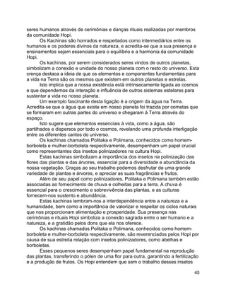 45
seres humanos através de cerimônias e danças rituais realizadas por membros
da comunidade Hopi.
Os Kachinas são honrados e respeitados como intermediários entre os
humanos e os poderes divinos da natureza, e acredita-se que a sua presença e
ensinamentos sejam essenciais para o equilíbrio e a harmonia da comunidade
Hopi.
Os kachinas, por serem considerados seres vindos de outros planetas,
simbolizam a conexão e unidade do nosso planeta com o resto do universo. Esta
crença destaca a ideia de que os elementos e componentes fundamentais para
a vida na Terra são os mesmos que existem em outros planetas e estrelas.
Isto implica que a nossa existência está intrinsecamente ligada ao cosmos
e que dependemos da interação e influência de outros sistemas estelares para
sustentar a vida no nosso planeta.
Um exemplo fascinante desta ligação é a origem da água na Terra.
Acredita-se que a água que existe em nosso planeta foi trazida por cometas que
se formaram em outras partes do universo e chegaram à Terra através do
espaço.
Isto sugere que elementos essenciais à vida, como a água, são
partilhados e dispersos por todo o cosmos, revelando uma profunda interligação
entre os diferentes cantos do universo.
Os kachinas chamados Politaka e Polimana, conhecidos como homem-
borboleta e mulher-borboleta respectivamente, desempenham um papel crucial
como representantes dos insetos polinizadores na cultura Hopi.
Estas kachinas simbolizam a importância dos insetos na polinização das
flores das plantas e das árvores, essencial para a diversidade e abundância da
nossa vegetação. Graças ao seu trabalho podemos desfrutar de uma grande
variedade de plantas e árvores, e apreciar as suas fragrâncias e frutos.
Além de seu papel como polinizadores, Politaka e Polimana também estão
associadas ao fornecimento de chuva e colheitas para a terra. A chuva é
essencial para o crescimento e sobrevivência das plantas, e as culturas
fornecem-nos sustento e abundância.
Estas kachinas lembram-nos a interdependência entre a natureza e a
humanidade, bem como a importância de valorizar e respeitar os ciclos naturais
que nos proporcionam alimentação e prosperidade. Sua presença nas
cerimônias e rituais Hopi simboliza a conexão sagrada entre o ser humano e a
natureza, e a gratidão pelos dons que ela nos oferece.
Os kachinas chamados Politaka e Polimana, conhecidos como homem-
borboleta e mulher-borboleta respectivamente, são reverenciados pelos Hopi por
causa de sua estreita relação com insetos polinizadores, como abelhas e
borboletas.
Esses pequenos seres desempenham papel fundamental na reprodução
das plantas, transferindo o pólen de uma flor para outra, garantindo a fertilização
e a produção de frutos. Os Hopi entendem que sem o trabalho desses insetos
 