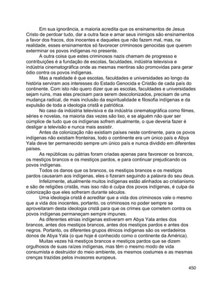 450
Em sua ignorância, a maioria acredita que os ensinamentos de Jesus
Cristo de perdoar tudo, dar a outra face e amar seus inimigos são ensinamentos
a favor dos fracos, dos inocentes e daqueles que não fazem mal, mas, na
realidade, esses ensinamentos só favorecer criminosos genocidas que querem
exterminar os povos indígenas no presente.
A outra coisa que estes criminosos nazis chamam de progresso e
contribuições é a fundação de escolas, faculdades, indústria televisiva e
indústria cinematográfica onde as mesmas mentiras são promovidas para gerar
ódio contra os povos indígenas.
Mas a realidade é que escolas, faculdades e universidades ao longo da
história serviram aos interesses do Estado Genocida e Cristão de cada país do
continente. Com isto não quero dizer que as escolas, faculdades e universidades
sejam ruins, mas elas precisam para serem descolonizados, precisam de uma
mudança radical, de mais inclusão da espiritualidade e filosofia indígenas e da
expulsão de toda a ideologia cristã e patriótica.
No caso da indústria televisiva e da indústria cinematográfica como filmes,
séries e novelas, na maioria das vezes são lixo, e se alguém não quer ser
cúmplice de tudo que os indígenas sofrem atualmente, o que deveria fazer é
desligar a televisão e nunca mais assistir.
Antes da colonização não existiam países neste continente, para os povos
indígenas não existiam fronteiras, todo o continente era um único país e Abya
Yala deve ter permanecido sempre um único país e nunca dividido em diferentes
países.
As repúblicas ou pátrias foram criadas apenas para favorecer os brancos,
os mestiços brancos e os mestiços pardos, e para continuar prejudicando os
povos indígenas.
Todos os danos que os brancos, os mestiços brancos e os mestiços
pardos causaram aos indígenas, eles o fizeram seguindo a palavra do seu deus.
Infelizmente, atualmente muitos indígenas estão alinhados ao cristianismo
e são de religiões cristãs, mas isso não é culpa dos povos indígenas, é culpa da
colonização que eles sofreram durante séculos.
Uma ideologia cristã é acreditar que a vida dos criminosos vale o mesmo
que a vida dos inocentes, portanto, os criminosos no poder sempre se
aproveitaram desta ideologia cristã para que os crimes que cometem contra os
povos indígenas permaneçam sempre impunes.
As diferentes etnias indígenas estiveram em Abya Yala antes dos
brancos, antes dos mestiços brancos, antes dos mestiços pardos e antes dos
negros. Portanto, os diferentes grupos étnicos indígenas são os verdadeiros
donos de Abya Yala (o que hoje é conhecido como o continente da América).
Muitas vezes há mestiços brancos e mestiços pardos que se dizem
orgulhosos de suas raízes indígenas, mas têm o mesmo modo de vida
consumista e destruidor do meio ambiente, os mesmos costumes e as mesmas
crenças trazidas pelos invasores europeus.
 