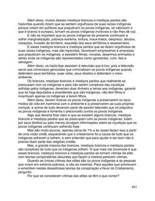 451
Além disso, muitos desses mestiços brancos e mestiços pardos são
hipócritas quando dizem que se sentem orgulhosos de suas raízes indígenas
porque votam em políticos que prejudicam os povos indígenas, só valorizam o
que é branco e europeu, tornam os povos indígenas invisíveis e não lhes dê voz.
E não se importam que os povos indígenas do presente continuem a
sofrer marginalização, pobreza extrema, tortura, maus-tratos, desprezo, abusos,
violações, invasão de território, expulsão dos seus territórios e assassinatos.
E esses mestiços brancos e mestiços pardos que se dizem orgulhosos de
suas raízes indígenas, mas são hipócritas, favorecem empresários e empresas
que prejudicam os indígenas, e assistem filmes, novelas, desenhos animados e
séries onde os indígenas são representados como ignorantes, ruim, feio e
selvagem.
Além disso, os hipócritas assistem à televisão que é lixo, pois a televisão
serve aos criminosos genocidas que criminalizam os povos indígenas quando
defendem seus territórios, suas vidas, seus direitos e defendem o meio
ambiente.
Os brancos, mestiços brancos e mestiços pardos que realmente se
preocupam com os indígenas e para não serem cúmplices das injustiças
sofridas pelos indígenas, deveriam doar dinheiro e terras aos indígenas, garantir
que só haja deputados e presidentes que são indígenas, não têm filhos e
incentivam apenas os indígenas a terem filhos.
Além disso, devem motivar os povos indígenas a preservarem os seus
modos de vida em harmonia com o ambiente e a preservarem as suas próprias
crenças, e acima de tudo deveriam parar de assistir televisão que só prejudica
os povos indígenas e fomenta o preconceito contra os povos indígenas.
Algo que deveria ficar claro é que se existem alguns brancos, mestiços
brancos e mestiços pardos que se preocupam com os povos indígenas, lutam
por seus direitos ou pelo menos divulgam informações sobre as injustiças que os
povos indígenas continuam sofrendo hoje.
Mas são muito poucos, apenas cerca de 1% e às vezes fazem isso a partir
de uma visão cristã, esquecendo que o cristianismo foi a causa de tudo que os
indígenas sofreram e sofrem, e sem entender que para ajudar e ser bom não é
preciso fazer parte das religiões cristãs.
Mas, a grande maioria dos brancos, mestiços brancos e mestiços pardos
são cúmplices de tudo que os indígenas sofrem. O que mais me incomoda é que
esses brancos, mestiços brancos e mestiços pardos se tornem vítimas da elite
com teorias conspiratórias absurdas que fazem a maioria parecem vítimas.
Quando as únicas vítimas das elites são os povos indígenas e as pessoas
que vivem em extrema pobreza, e não as maiorias. Para aqueles que promovem
e acreditam nestas desastrosas teorias da conspiração a favor do Cristianismo,
pergunto:
Por que se consideram vítimas das elites se têm o que comer?
 