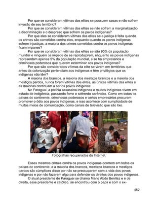 452
Por que se consideram vítimas das elites se possuem casas e não sofrem
invasão de seu território?
Por que se consideram vítimas das elites se não sofrem a marginalização,
a discriminação e o desprezo que sofrem os povos indígenas?
Por que eles se consideram vítimas das elites se a justiça é feita quando
os crimes são cometidos contra eles, enquanto quando os povos indígenas
sofrem injustiças, a maioria dos crimes cometidos contra os povos indígenas
ficam impunes?
Por que se consideram vítimas das elites se são 95% da população
mundial e ninguém os impede de se reproduzirem, enquanto os povos indígenas
representam apenas 5% da população mundial, e se há empresários e
criminosos poderosos que querem exterminar aos povos indígenas?
Por que são considerados vítimas da elite se vivem em territórios que
antes da colonização pertenciam aos indígenas e têm privilégios que os
indígenas não têm?
A maioria dos brancos, a maioria dos mestiços brancos e a maioria dos
mestiços pardos, nunca foram vítimas das elites, as únicas vítimas das elites e
as maiorias continuam a ser os povos indígenas.
No Paraguai, a polícia assassina indígenas e muitos indígenas vivem em
estado de indigência, passando fome e sofrendo carências. Como em todos os
países do continente, criminosos poderosos e certos empresários procuram
promover o ódio aos povos indígenas, e isso acontece com cumplicidade de
muitos meios de comunicação, como canais de televisão que são lixo.
Fotografías recuperadas do Internet.
Esses mesmos crimes contra os povos indígenas ocorrem em todos os
países do continente, e a maioria dos brancos, mestiços brancos e mestiços
pardos são cúmplices disso por não se preocuparem com a vida dos povos
indígenas e por não fazerem algo para defender os direitos dos povos indígenas.
O atual presidente do Paraguai se chama Mario Abdo Benítez e é de
direita, esse presidente é católico, se encontrou com o papa e com o ex-
 