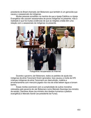 453
presidente do Brasil chamado Jair Bolsonaro que também é um genocida que
causou o assassinato de indígenas.
Muitas pessoas acreditam na mentira de que a Igreja Católica e a Igreja
Evangélica não causam assassinatos de povos indígenas no presente, mas a
realidade é que há muitas evidências de que as religiões cristãs têm uma
relação com o assassinato de indígenas no presente.
Fotografías recuperadas do Internet.
Durante o governo Jair Bolsonaro, todos os pedidos de ajuda dos
indígenas da etnia Yanomami foram ignorados; Isso causou a morte de 570
crianças indígenas da etnia Yanomami por desnutrição, malária e
envenenamento com mercúrio jogado nos rios de onde bebem água e tomam
banho.
Essas mortes ocorreram com a cumplicidade de outros monstros
colocados pelo governo de Jair Bolsonaro como Marcelo Queroiga (ex-ministro
da saúde), Damares Alves (ex-ministro dos direitos humanos e pastora
evangélica) e Marcelo Xavier (ex-presidente da Funai).
 
