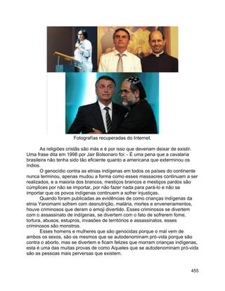 455
Fotografías recuperadas do Internet.
As religiões cristãs são más e é por isso que deveriam deixar de existir.
Uma frase dita em 1998 por Jair Bolsonaro foi: - É uma pena que a cavalaria
brasileira não tenha sido tão eficiente quanto a americana que exterminou os
índios.
O genocídio contra as etnias indígenas em todos os países do continente
nunca terminou, apenas mudou a forma como esses massacres continuam a ser
realizados, e a maioria dos brancos, mestiços brancos e mestiços pardos são
cúmplices por não se importar, por não fazer nada para pará-lo e não se
importar que os povos indígenas continuem a sofrer injustiças.
Quando foram publicadas as evidências de como crianças indígenas da
etnia Yanomami sofrem com desnutrição, malária, mortes e envenenamentos,
houve criminosos que deram o emoji divertido. Esses criminosos se divertem
com o assassinato de indígenas, se divertem com o fato de sofrerem fome,
tortura, abusos, estupros, invasões de territórios e assassinatos, esses
criminosos são monstros.
Esses homens e mulheres que são genocidas porque o mal vem de
ambos os sexos, são os mesmos que se autodenominam pró-vida porque são
contra o aborto, mas se divertem e ficam felizes que morram crianças indígenas,
esta é uma das muitas provas de como Aqueles que se autodenominam pró-vida
são as pessoas mais perversas que existem.
 