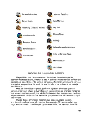 456
Captura de tela recuperada do Instagram.
Na gravidez, tanto humana quanto de animais de outras espécies,
ocorrem três fases: zigoto, embrião e feto. A ciência é muito clara ao afirmar que
os zigotos e os embriões não sentem porque não formaram um sistema nervoso
e só existe a capacidade de sentir na fase do feto, onde o sistema nervoso já
está formado.
Mas, os criminosos se preocupam com zigotos e embriões que não
sentem, mas ficam felizes e divertidos com o assassinato de crianças indígenas
que sentem, por isso os pró-vida são hipócritas com dois pesos e duas medidas,
as pessoas mais perversas que existem e que pensam que são bons só porque
são cristãos.
Outros destes criminosos negaram que estas injustiças estejam
acontecendo e alegam que são fraudes de esquerda. São o mesmo lixo que
nega as atrocidades cometidas pelo governo de Hitler, um exemplo disso foi
 