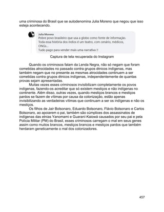 457
uma criminosa do Brasil que se autodenomina Julia Moreno que negou que isso
esteja acontecendo.
Captura de tela recuperada do Instagram
Quando os criminosos falam da Lenda Negra, não só negam que foram
cometidas atrocidades no passado contra grupos étnicos indígenas, mas
também negam que no presente as mesmas atrocidades continuem a ser
cometidas contra grupos étnicos indígenas, independentemente de quantas
provas sejam apresentadas.
Muitas vezes esses criminosos invisibilizam completamente os povos
indígenas, fazendo-os acreditar que só existem mestiços e não indígenas no
continente. Além disso, outras vezes, quando mestiços brancos e mestiços
pardos se fazem de vítimas por causa da colonização, estão apenas
invisibilizando as verdadeiras vítimas que continuam a ser os indígenas e não os
mestiços.
Os filhos de Jair Bolsonaro, Eduardo Bolsonaro, Flávio Bolsonaro e Carlos
Bolsonaro, ao apoiarem o pai, também são cúmplices dos assassinatos de
indígenas das etnias Yanomami e Guaraní-Kaiowá causados por seu pai e pela
Polícia Militar (PM) do Brasil, esses criminosos carregam o mal em seus genes
assim como muitos brancos, mestiços brancos e mestiços pardos que também
herdaram geneticamente o mal dos colonizadores.
 