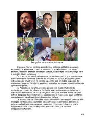 458
Fotografías recuperadas do Internet.
Enquanto houver políticos, presidentes, policiais, soldados, donos de
emissoras de televisão e donos da indústria do entretenimento que sejam
brancos, mestiços brancos e mestiços pardos, isso sempre será um perigo para
a vida dos povos indígenas.
Os brancos, os mestiços brancos e os mestiços pardos que realmente se
consideram bons deveriam parar de se envolver na política, motivar os povos
indígenas a se envolverem na política e permitir isso em todos os países do
continente; todos os deputados, policiais, soldados, senadores e presidentes são
apenas indígenas.
Na Argentina e no Chile, que são países com muita influência do
cristianismo, com muita influência da direita, com muita supremacia branca e
com muito neonazismo, os povos indígenas mapuche e outras etnias também
sofrem despejos de seus territórios, assassinatos e invasões de seus territórios
causadas pelo estado criminoso desses dois países.
De acordo com os criminosos nazis: os brancos, os mestiços brancos e os
mestiços pardos não são culpados pelas atrocidades cometidas pelos seus
antepassados invasores europeus, mas estes criminosos culpam os povos
indígenas actuais, como os Mapuche, pelo que dizem que os seus
antepassados fizeram.
 
