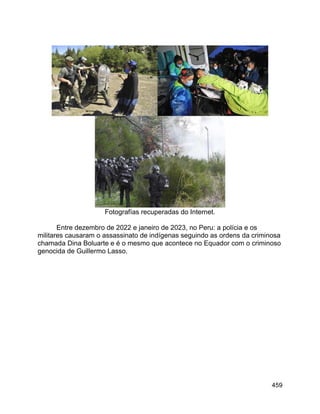 459
Fotografías recuperadas do Internet.
Entre dezembro de 2022 e janeiro de 2023, no Peru: a polícia e os
militares causaram o assassinato de indígenas seguindo as ordens da criminosa
chamada Dina Boluarte e é o mesmo que acontece no Equador com o criminoso
genocida de Guillermo Lasso.
 
