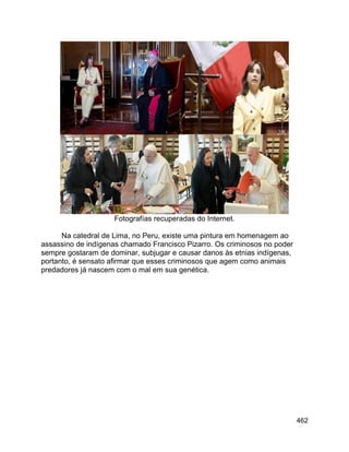 462
Fotografías recuperadas do Internet.
Na catedral de Lima, no Peru, existe uma pintura em homenagem ao
assassino de indígenas chamado Francisco Pizarro. Os criminosos no poder
sempre gostaram de dominar, subjugar e causar danos às etnias indígenas,
portanto, é sensato afirmar que esses criminosos que agem como animais
predadores já nascem com o mal em sua genética.
 