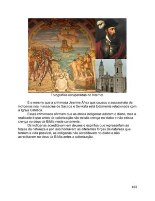 463
Fotografías recuperadas do Internet.
É o mesmo que a criminosa Jeanine Áñez que causou o assassinato de
indígenas nos massacres de Sacaba e Senkata está totalmente relacionada com
a Igreja Católica.
Esses criminosos afirmam que as etnias indígenas adoram o diabo, mas a
realidade é que antes da colonização não existia crença no diabo e não existia
crença no deus da Bíblia neste continente.
Os indígenas acreditavam em deuses e espíritos que representam as
forças da natureza e por isso honravam as diferentes forças da natureza que
tornam a vida possível, os indígenas não acreditavam no diabo e não
acreditavam no deus da Bíblia antes a colonização.
 