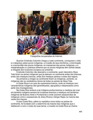 464
Fotografías recuperadas do Internet.
Quando Cristóvão Colombo chegou a este continente, começaram o ódio
e o desprezo pelos povos indígenas, a invasão de seus territórios, a dominação
e a escravidão dos povos indígenas, os massacres dos povos indígenas, e a
marginalização e a pobreza extrema que os povos indígenas têm sofrido desde
a chegada dos invasores europeus ao presente.
Cristóvão Colombo não descobriu o continente, quem descobriu Abya
Yala foram as etnias indígenas que já estavam no continente antes dos brancos,
antes dos mestiços brancos, antes dos mestiços pardos e antes dos negros.
Os primeiros a chegar ao continente foram os indígenas, portanto, os
indígenas são os verdadeiros donos de todos os países de Abya Yala.
A Costa Rica é um país de supremacia branca, onde os mestiços com
características indígenas são generalizados, agrupados e desprezados como
parte dos nicaragüenses.
Na Costa Rica embora a lei indígena proíba brancos e mestiços de viver
em território indígena sempre há invasores brancos e mestiços nos territórios
indígenas de Buenos Aires e Puntarenas e onde ocorrem assassinatos de
indígenas como o assassinato de Jhery Rivera e Sergio Rojas na maioria das
vezes fica impune.
O país Costa Rica, pátria ou república como todos os países do
continente, foi fundado com o extermínio da maioria dos indígenas que o
habitavam e com o roubo de suas terras, a moeda na Costa Rica se chama
 