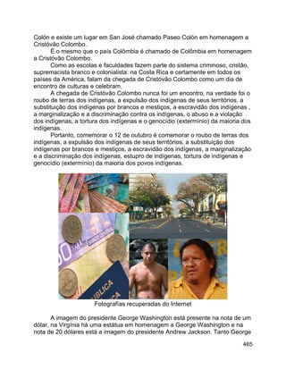 465
Colón e existe um lugar em San José chamado Paseo Colón em homenagem a
Cristóvão Colombo.
É o mesmo que o país Colômbia é chamado de Colômbia em homenagem
a Cristóvão Colombo.
Como as escolas e faculdades fazem parte do sistema criminoso, cristão,
supremacista branco e colonialista: na Costa Rica e certamente em todos os
países da América, falam da chegada de Cristóvão Colombo como um dia de
encontro de culturas e celebram.
A chegada de Cristóvão Colombo nunca foi um encontro, na verdade foi o
roubo de terras dos indígenas, a expulsão dos indígenas de seus territórios, a
substituição dos indígenas por brancos e mestiços, a escravidão dos indígenas ,
a marginalização e a discriminação contra os indígenas, o abuso e a violação
dos indígenas, a tortura dos indígenas e o genocídio (extermínio) da maioria dos
indígenas.
Portanto, comemorar o 12 de outubro é comemorar o roubo de terras dos
indígenas, a expulsão dos indígenas de seus territórios, a substituição dos
indígenas por brancos e mestiços, a escravidão dos indígenas, a marginalização
e a discriminação dos indígenas, estupro de indígenas, tortura de indígenas e
genocídio (extermínio) da maioria dos povos indígenas.
Fotografías recuperadas do Internet
A imagem do presidente George Washington está presente na nota de um
dólar, na Virgínia há uma estátua em homenagem a George Washington e na
nota de 20 dólares está a imagem do presidente Andrew Jackson. Tanto George
 