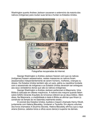466
Washington quanto Andrew Jackson causaram o extermínio da maioria dos
nativos (indígenas) para roubar suas terras e fundar os Estados Unidos.
Fotografías recuperadas do Internet.
George Washington e Andrew Jackson fizeram com que os nativos
(indígenas) fossem assassinados, nestes massacres os nativos foram
assassinados independentemente de serem homens, mulheres, crianças ou
idosos. Os Estados Unidos também são um país, pátria ou república fundada
com o assassinato de indígenas e os Estados Unidos deveriam ser entregues
aos seus verdadeiros donos que são os nativos (indígenas).
George Washington e Andrew Jackson pertenciam à Maçonaria. Uma
Bíblia é colocada em altares maçônicos. A maioria dos maçons quando falam
sobre GADU (Grande Arquiteto do Universo) referem-se ao deus bíblico. Além
disso, Na Maçonaria, a credibilidade é dada à Bíblia ao afirmar que Hiram (o
construtor do templo do rei Salomão) realmente existiu..
O coronel dos Estados Unidos, budista e maçom chamado Henry Olcott,
juntamente com Helena Blavatsky, fundaram a Teosofia. Em alguns volumes
dos livros chamados A Doutrina Secreta, Helena Blavatsky afirmou que a raça
ariana (branca, cabelos loiros e olhos azuis claros) é superior às demais.
 