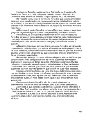 467
Inspirada na Teosofia, na Alemanha, a Arariosofia ou Armanismo foi
fundada por Guido von List e pelo padre católico chamado Jörg Lanz von
Liebenfels. Mais à frente da Ariosofia, surgiu o partido NAZI na Alemanha.
Da Teosofia surgiu então o movimento Nova Era que acredita em mestres
ascensos e em extraterrestres da raça ariana (brancos, cabelos loiros e olhos
azuis claros), o que tem sim um significado racista e é a prova de como as elites
brancas estão totalmente relacionadas com o fundação do movimento Nova Era
(New Age).
A Maçonaria é igual à Nova Era porque a Maçonaria mistura o paganismo
grego e o paganismo egípcio com as crenças cristãs judaicas e o budismo.
Infelizmente, as crenças indígenas também foram contaminadas pela
Nova Era porque em muitos países as crenças indígenas estão misturadas com
crenças judaicas-cristãs e com o budismo. As crenças indígenas devem ser
mantidas puras, sem se misturar com as crenças judaico-cristãs ou com o
budismo.
A Nova Era (New Age) serve ao tirano porque na Nova Era as vítimas são
culpabilizadas pelas injustiças que sofrem, afirmando que estão pagando carma
de vidas passadas, que atraíram com sua mente tudo de ruim que lhes acontece
devido a uma questão vibracional ou que são acordos antes de encarnar que
fazem com quem os prejudica.
Na verdade, a crença no carma foi inventada pelos arianos da Pérsia que
conquistaram a Índia para justificar que as castas superiores dominassem,
explorassem e causassem danos às castas inferiores que eram constituídas
pelo povo conquistado, alegando que as castas inferiores sofriam exploração,
dominação e dano pelo mal que fizeram em vidas passadas e que as castas
superiores estavam no poder pelo bem que fizeram em suas vidas passadas.
Esses ensinamentos hippies da Nova Era de que tudo tem que ser amor e
paz também favorecem o tirano, pois afirmam que devemos ter amor e paz com
aqueles que são cruéis, com aqueles que são insensíveis, com aqueles que
prejudicam os outros, os mais fracos e com aqueles que prejudicam os mais
vulneráveis.
Os ensinamentos da Nova Era são tão prejudiciais quanto os
ensinamentos cristãos de amar os inimigos, dar a outra face e perdoar tudo.
Além disso, o que as religiões abraâmicas (judaica, cristã e islâmica) e a
Nova Era (New Age) acreditam que a luz e, portanto, a cor branca representam
o bem, e que as trevas e, portanto, a cor preta representam o mal, é racismo.
Em algumas culturas: luz e branco, escuridão e preto, representavam
igualmente algo de bom, eram complementos e não eram considerados
inimigos.
 