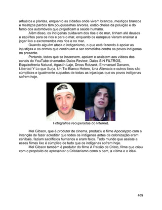 469
arbustos e plantas, enquanto as cidades onde vivem brancos, mestiços brancos
e mestiços pardos têm pouquíssimas árvores, estão cheias da poluição e do
fumo dos automóveis que prejudicam a saúde humana.
Além disso, os indígenas cuidavam dos rios e do mar, tinham até deuses
e espíritos para os rios e para o mar, enquanto os europeus vieram ensinar a
jogar lixo e excrementos nos rios e no mar.
Quando alguém ataca o indigenismo, o que está fazendo é apoiar as
injustiças e os crimes que continuam a ser cometidos contra os povos indígenas
no presente.
Portanto, todos que se inscrevem, apoiam e assistem aos vídeos dos
canais do YouTube chamados Dalas Review, Dalas SIN FILTROS,
Esquizofrenia Natural, Agustín Laje, Dross Rotzank, Emmanuel Danann,
Libertad Y Lo que Surja, Un Tio Blanco Hetero, Una Alienada e outros lixos são
cúmplices e igualmente culpados de todas as injustiças que os povos indígenas
sofrem hoje.
Fotografías recuperadas do Internet.
Mel Gibson, que é produtor de cinema, produziu o filme Apocalypto com a
intenção de fazer acreditar que todos os indígenas antes da colonização eram
canibais, faziam sacrifícios humanos e eram feios. Todo mundo que assiste a
esses filmes lixo é cúmplice de tudo que os indígenas sofrem hoje.
Mel Gibson também é produtor do filme A Paixão de Cristo, filme que criou
com o propósito de apresentar o Cristianismo como o bem, a vítima e o ideal.
 