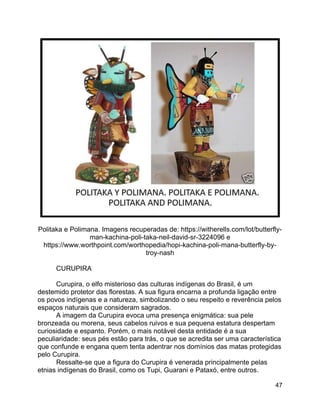 47
Politaka e Polimana. Imagens recuperadas de: https://witherells.com/lot/butterfly-
man-kachina-poli-taka-neil-david-sr-3224096 e
https://www.worthpoint.com/worthopedia/hopi-kachina-poli-mana-butterfly-by-
troy-nash
CURUPIRA
Curupira, o elfo misterioso das culturas indígenas do Brasil, é um
destemido protetor das florestas. A sua figura encarna a profunda ligação entre
os povos indígenas e a natureza, simbolizando o seu respeito e reverência pelos
espaços naturais que consideram sagrados.
A imagem da Curupira evoca uma presença enigmática: sua pele
bronzeada ou morena, seus cabelos ruivos e sua pequena estatura despertam
curiosidade e espanto. Porém, o mais notável desta entidade é a sua
peculiaridade: seus pés estão para trás, o que se acredita ser uma característica
que confunde e engana quem tenta adentrar nos domínios das matas protegidas
pelo Curupira.
Ressalte-se que a figura do Curupira é venerada principalmente pelas
etnias indígenas do Brasil, como os Tupi, Guarani e Pataxó, entre outros.
 