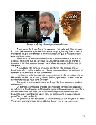 470
Imagens e fotografía recuperadas do Internet.
A miscigenação é uma forma de extermínio das culturas indígenas, pois
foi criada pelos europeus para embranquecer as gerações seguintes e melhor
evangelizá-las, por isso brancos e mestiços acreditam que a miscigenação é
para melhorar a raça.
Além disso, os mestiços são ensinados a pensar como os europeus, a
acreditar no mesmo que os europeus e a valorizar apenas o que é branco e
europeu, e também são ensinados a marginalizar, desprezar e discriminar os
indígenas.
A humildade não consiste em sentir-se inferior, não consiste em ser
humilhado, não consiste em viver na pobreza, não consiste em submeter-se ao
opressor e não consiste em não se defender.
Humildade é entender que não somos inferiores e não somos superiores.
Humildade é saber que somos iguais em direitos, que somos um com a terra e
que sempre há algo novo para aprender.
Ser sensível e ter empatia não é ser fraco, não é ser vulnerável e não é
submeter-se.
Os brancos, os mestiços brancos e os mestiços pardos estão separados
da natureza, e devido ao seu estilo de vida consumista causam muita poluição e
destruição do meio ambiente, por isso não fazem parte dos ecossistemas.
Enquanto os povos indígenas fazem parte do ecossistema e são os maiores
guardiões do meio ambiente.
No governo de Jair Bolsonaro, 21 pedidos de ajuda dos indígenas da etnia
Yanomami foram ignorados com o objetivo de provocar o seu extermínio.
 