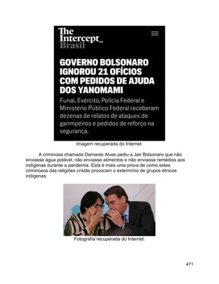 471
Imagem recuperada do Internet.
A criminosa chamada Damares Alves pediu a Jair Bolsonaro que não
enviasse água potável, não enviasse alimentos e não enviasse remédios aos
indígenas durante a pandemia. Esta é mais uma prova de como estes
criminosos das religiões cristãs provocam o extermínio de grupos étnicos
indígenas.
Fotografía recuperada do Internet.
 