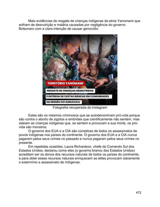 472
Mais evidências do resgate de crianças indígenas da etnia Yanomami que
sofriam de desnutrição e malária causadas por negligência do governo
Bolsonaro com a clara intenção de causar genocídio:
Fotografía recuperada do Instagram
Estes são os mesmos criminosos que se autodenominam pró-vida porque
são contra o aborto de zigotos e embriões que cientificamente não sentem, mas
odeiam as crianças indígenas que, se sentem e provocam a sua morte, os pró-
vida são monstros.
O governo dos EUA e a CIA são cúmplices de todos os assassinatos de
povos indígenas nos países do continente. O governo dos EUA e a CIA nunca
pagaram pelos seus crimes no passado e nunca pagaram pelos seus crimes no
presente.
Em repetidas ocasiões, Laura Richardson, chefe do Comando Sul dos
Estados Unidos, declarou como eles (o governo branco dos Estados Unidos)
acreditam ser os donos dos recursos naturais de todos os países do continente,
e para obter esses recursos naturais enriquecem as elites provocam claramente
o extermínio e assassinato de indígenas.
 