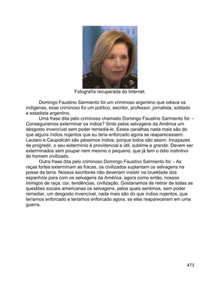 473
Fotografía recuperada do Internet.
Domingo Faustino Sarmiento foi um criminoso argentino que odiava os
indígenas, esse criminoso foi um político, escritor, professor, jornalista, soldado
e estadista argentino.
Uma frase dita pelo criminoso chamado Domingo Faustino Sarmiento foi: -
Conseguiremos exterminar os índios? Sinto pelos selvagens da América um
desgosto invencível sem poder remediá-lo. Esses canalhas nada mais são do
que alguns índios nojentos que eu teria enforcado agora se reaparecessem.
Lautaro e Caupolicán são péssimos índios, porque todos são assim. Incapazes
de progredir, o seu extermínio é providencial e útil, sublime e grande. Devem ser
exterminados sem poupar nem mesmo o pequeno, que já tem o ódio instintivo
do homem civilizado.
Outra frase dita pelo criminoso Domingo Faustino Sarmiento foi: - As
raças fortes exterminam as fracas, os civilizados suplantam os selvagens na
posse da terra. Nossos escritores não deveriam insistir na crueldade dos
espanhóis para com os selvagens da América, agora como então, nossos
inimigos de raça, cor, tendências, civilização. Gostaríamos de retirar de todas as
questões sociais americanas os selvagens, pelos quais sentimos, sem poder
remediar, um desgosto invencível, nada mais são do que índios nojentos, que
teríamos enforcado e teríamos enforcado agora, se eles reapareceram em uma
guerra.
 