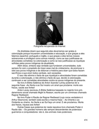 474
Fotografía recuperada do Internet
Os direitistas dizem que segundo eles deveríamos ser gratos à
colonização porque trouxeram universidades e educação, e que graças a eles
falamos espanhol, português e inglês, e que graças a eles temos nossos
sobrenomes e privilégios como somos mestiço, como se isso justificasse as
atrocidades cometidas na colonização e como se isso justificasse as injustiças
sofridas pelos povos indígenas da atualidade.
Além disso, embora seja verdade que fundaram universidades, tudo
sempre foi com o propósito de impor esse mal do cristianismo, de promover o
ódio aos povos indígenas e de distorcer a história para dizer que todos faziam
sacrifícios e que eram todos canibais, sem exceções.
E isso não elimina o facto de que injustiças e atrocidades foram cometidas
durante a colonização, e não elimina o facto de que, devido à colonização,
continuam a ser cometidas atrocidades contra os povos indígenas do presente.
No livro A Bíblia Satânica de Anton Szandor LaVey podemos ler a
seguinte frase: -Ao Norte e ao Sul mostro um sinal que proclama: morte aos
fracos, saúde aos fortes!
Anton Lavey escreveu A Bíblia Satânica baseada no nojento livro pró-
darwinismo social chamado Might Is Reason, escrito por um criminoso chamado
Ragnar Redbeard.
No livro Poder é Razão de Ragnar Redbeard (cujo nome verdadeiro é
Arthur Desmond), também está escrita a mesma frase: - Ao Oriente e ao
Ocidente eu chamo. Ao Norte e ao Sul faço um sinal. E ele proclamou: Morte
aos fracos, riqueza aos fortes!
Outras frases que podemos ler neste repulsivo livro chamado Poder é
Razão são: - Os grandes homens são sempre descendentes de poderosos
guerreiros e conquistadores: isto é, dos animais mais poderosos.
 