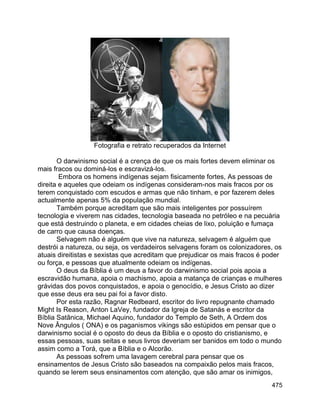 475
Fotografia e retrato recuperados da Internet
O darwinismo social é a crença de que os mais fortes devem eliminar os
mais fracos ou dominá-los e escravizá-los.
Embora os homens indígenas sejam fisicamente fortes, As pessoas de
direita e aqueles que odeiam os indígenas consideram-nos mais fracos por os
terem conquistado com escudos e armas que não tinham, e por fazerem deles
actualmente apenas 5% da população mundial.
Também porque acreditam que são mais inteligentes por possuírem
tecnologia e viverem nas cidades, tecnologia baseada no petróleo e na pecuária
que está destruindo o planeta, e em cidades cheias de lixo, poluição e fumaça
de carro que causa doenças.
Selvagem não é alguém que vive na natureza, selvagem é alguém que
destrói a natureza, ou seja, os verdadeiros selvagens foram os colonizadores, os
atuais direitistas e sexistas que acreditam que prejudicar os mais fracos é poder
ou força, e pessoas que atualmente odeiam os indígenas.
O deus da Bíblia é um deus a favor do darwinismo social pois apoia a
escravidão humana, apoia o machismo, apoia a matança de crianças e mulheres
grávidas dos povos conquistados, e apoia o genocídio, e Jesus Cristo ao dizer
que esse deus era seu pai foi a favor disto.
Por esta razão, Ragnar Redbeard, escritor do livro repugnante chamado
Might Is Reason, Anton LaVey, fundador da Igreja de Satanás e escritor da
Bíblia Satânica, Michael Aquino, fundador do Templo de Seth, A Ordem dos
Nove Ângulos ( ONA) e os paganismos vikings são estúpidos em pensar que o
darwinismo social é o oposto do deus da Bíblia e o oposto do cristianismo, e
essas pessoas, suas seitas e seus livros deveriam ser banidos em todo o mundo
assim como a Torá, que a Bíblia e o Alcorão.
As pessoas sofrem uma lavagem cerebral para pensar que os
ensinamentos de Jesus Cristo são baseados na compaixão pelos mais fracos,
quando se lerem seus ensinamentos com atenção, que são amar os inimigos,
 