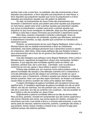 476
perdoar tudo e dar a outra face, na realidade, eles são ensinamentos a favor
daqueles que prejudicam, a favor daqueles que prejudicam os mais fracos, a
favor daqueles que prejudicam aqueles que nunca os prejudicaram e a favor
daqueles que prejudicam aqueles que não podem se defender.
Ou seja, os ensinamentos de Jesus Cristo são ensinamentos que
favorecem o darwinismo social, pois pedem para amar aqueles que prejudicam
os mais fracos, pedem para amar e perdoar aqueles que prejudicam aqueles
que nunca os prejudicaram, e pedem para amar e perdoar aqueles que
prejudicar os que nunca conseguem se defender, peça que lhes perdoemos tudo
e dêmos a outra face a esses criminosos que promovem o darwinismo social.
Além disso, durante a Inquisição e durante a colonização, foram os
cristãos que mais careceram de compaixão, aqueles que difamaram, torturaram
e assassinaram inocentes, ou seja, aqueles que cumpriram os mandatos do
darwinismo social.
Portanto, os ensinamentos de lixo como Ragnar Redbeard, Anton LaVey e
Michael Aquino são na verdade ensinamentos a favor do cristianismo
colonialista, mas esses palhaços pensavam que o darwinismo social é o oposto
do cristianismo, além disso, todos esses palhaços são dos Estados Unidos e
seus ensinamentos são a favor de um governo dos Estados Unidos baseado no
darwinismo social.
Uma das bobagens que palhaços como Ragnar Redbeard, Anton LaVey e
Michael Aquino, seguidores do paganismo viking e dos neonazistas, também
disseram, é que segundo eles humildade significa sentir-se inferior, ser
submisso, perdoar tudo, dar a outra face , submissão, viver na pobreza e
conformar-se com ela, apoiar o deus bíblico e apoiar o Cristianismo.
Embora seja verdade que, por vivermos numa cultura judaico-cristã, a
palavra humildade não escapa a uma definição coerente com o cristianismo e
uma das definições que lhe são dadas é ser submisso ou render-se, que é
justamente o que o Cristianismo, a Direita e aqueles que odeiam os indígenas
sempre quiseram, fazer com que eles sejam submissos, se rendam e se deixem
causar todos os danos e aceitam ser vistos como objetos sem direitos.
A origem etimológica da palavra humildade vem da palavra húmus que
significa terra. O verdadeiro significado da palavra humildade era não se sentir
inferior, era não ser submisso, era não perdoar tudo, era não se submeter, era
não dar a outra face, era não se contentar com a pobreza , não era acreditar no
deus bíblico e não era acreditar em Jesus Cristo.
Originalmente a palavra humildade refere-se ao fato de sermos todos
filhos da terra, portanto, consiste em compreender que não somos superiores e
não somos inferiores aos outros, que somos iguais em direitos, consiste em
reconhecer que tudo o que existe a terra e o universo está evoluindo, e que nós,
sendo parte da natureza, estamos evoluindo, portanto, a perfeição não existe, e
que portanto, temos nossas virtudes e nossos erros, e sempre há algo para
melhorar porque não estamos perfeitos.
 