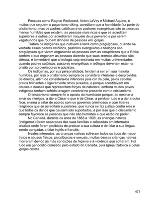 477
Pessoas como Ragnar Redbeard, Anton LaVey e Michael Aquino, e
muitos que seguem o paganismo viking, acreditam que a humildade faz parte do
cristianismo, mas os padres católicos e os pastores evangélicos são as pessoas
menos humildes que existem, as pessoas mais ricas e que se acreditam
superiores a outros por acreditarem naquele deus perverso e por serem
vagabundos que roubam dinheiro de pessoas em igrejas.
Tratam os indígenas que cultivam a terra como preguiçosos, quando na
verdade esses padres católicos, pastores evangélicos e teólogos são
preguiçosos que vivem enganando as pessoas com as estupidezes que a Bíblia
contém e que enganam as pessoas dizendo que suas crenças absurdas são
ciência, é lamentável que a teologia seja ensinada em muitas universidades
quando padres católicos, pastores evangélicos e teólogos deveriam estar na
prisão por aproveitadores e golpistas.
Os indígenas, por sua personalidade, tendem a ser em sua maioria
humildes, por isso o cristianismo sempre os considera inferiores e desprovidos
de direitos, além de considerá-los inferiores pela cor da pele, pelos cabelos
pretos brilhantes e ligeiramente olhos puxados, e porque acreditavam em
deuses e deusas que representam forças da natureza, embora muitos povos
indígenas tenham sofrido lavagem cerebral no presente com o cristianismo.
O cristianismo sempre foi o oposto da humildade porque, ao ensinar a
amar os inimigos, a dar a César o que é de César, a perdoar tudo e a dar a outra
face, ensina a estar de acordo com os governos criminosos e com líderes
religiosos que se acreditam superiores, que nunca se faz justiça contra eles e
que todos os danos que causam são suportados, é por isso que o cristianismo
sempre favorece as pessoas que não são humildes e que estão no poder.
No Canadá, durante os anos de 1863 a 1998, as crianças nativas
(indígenas) foram separadas das suas famílias e colocadas em internatos
cristãos onde foram proibidas de praticar a sua cultura e de falar a sua língua,
sendo obrigadas a falar inglês e francês.
Nestes internatos, as crianças nativas sofreram todos os tipos de maus-
tratos e abusos físicos, psicológicos e sexuais; muitas dessas crianças nativas
morreram devido às más condições de higiene e à violência que sofreram. Foi
tudo um genocídio cometido pelo estado do Canadá, pela Igreja Católica e pelas
igrejas cristãs.
 