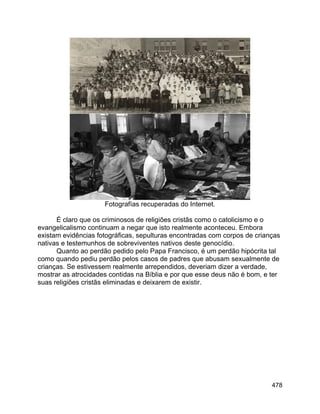 478
Fotografías recuperadas do Internet.
É claro que os criminosos de religiões cristãs como o catolicismo e o
evangelicalismo continuam a negar que isto realmente aconteceu. Embora
existam evidências fotográficas, sepulturas encontradas com corpos de crianças
nativas e testemunhos de sobreviventes nativos deste genocídio.
Quanto ao perdão pedido pelo Papa Francisco, é um perdão hipócrita tal
como quando pediu perdão pelos casos de padres que abusam sexualmente de
crianças. Se estivessem realmente arrependidos, deveriam dizer a verdade,
mostrar as atrocidades contidas na Bíblia e por que esse deus não é bom, e ter
suas religiões cristãs eliminadas e deixarem de existir.
 