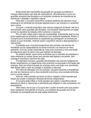48
Estas etnias têm transmitido de geração em geração as histórias e
crenças relacionadas com este ser sobrenatural, reconhecendo-o como um
guardião ancestral das florestas e um lembrete constante da importância de
conservar e respeitar o equilíbrio natural.
Para eles, o Curupira personifica a própria essência da natureza e sua
presença é um lembrete da conexão sagrada entre o ser humano e o ambiente
que o cerca.
Curupira, o duende enigmático das culturas indígenas do Brasil, não só é
reconhecido como guardião das florestas, mas também desempenha um papel
crucial no equilíbrio da relação entre humanos e natureza.
Por um lado, tolera quem caça por necessidade, entendendo que é a sua
única opção para se alimentar e sobreviver num ambiente desafiante. Porém, o
Curupira pune incansavelmente os caçadores que perseguem os animais por
prazer ou pura diversão, violando assim o equilíbrio natural e desrespeitando a
vida animal.
A proteção que o Curupira proporciona aos animais e às árvores se
manifesta na sua capacidade de se tornar invisível e se misturar ao meio
ambiente. Com seu poder sobrenatural, imita sons humanos e cria uma ilusão
de segurança para os seres vivos que habitam as florestas.
Ao mesmo tempo, quem entra na floresta com a intenção de prejudicar o
meio ambiente ou causar danos aos animais está fadado a se perder, sem
conseguir encontrar o caminho de volta.
O enigmático Curupira, guardião das florestas nas culturas indígenas do
Brasil, desempenha um papel ainda mais profundo na educação e formação das
crianças. Este ser mítico é levado às crianças como uma lição viva, ensinando-
lhes desde cedo o valor de proteger e respeitar a natureza.
Por meio da interação com as crianças, Curupira transmite a importância
de viver em harmonia com o meio ambiente e promove uma conexão profunda
com o mundo natural.
Este ser mítico também se torna um feroz vingador contra aqueles que
caçam por prazer e destroem florestas de forma irresponsável.
O curupira pode infligir a morte àqueles que violam o equilíbrio natural,
fazendo-os sentir a mesma dor e sofrimento que infligiram à vida na floresta e no
ecossistema.
Além disso, diz-se que o Curupira tem o poder de emitir sons que podem
levar caçadores imprudentes à loucura, uma espécie de punição que os faz
enfrentar as consequências de suas ações destrutivas.
 