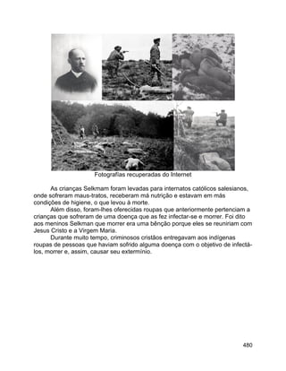 480
Fotografías recuperadas do Internet
As crianças Selkmam foram levadas para internatos católicos salesianos,
onde sofreram maus-tratos, receberam má nutrição e estavam em más
condições de higiene, o que levou à morte.
Além disso, foram-lhes oferecidas roupas que anteriormente pertenciam a
crianças que sofreram de uma doença que as fez infectar-se e morrer. Foi dito
aos meninos Selkman que morrer era uma bênção porque eles se reuniriam com
Jesus Cristo e a Virgem Maria.
Durante muito tempo, criminosos cristãos entregavam aos indígenas
roupas de pessoas que haviam sofrido alguma doença com o objetivo de infectá-
los, morrer e, assim, causar seu extermínio.
 
