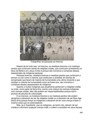 481
Fotografías recuperadas do Internet.
Depois de ler tudo isso: os brancos, os mestiços brancos e os mestiços
pardos que continuam sendo de religiões cristãs, que continuam acreditando no
deus da Bíblia e em Jesus Cristo é porque são monstros e cúmplices desses
assassinatos de indígenas pessoas.
Pessoas brancas, mestiços brancos e mestiços pardos que continuam a
pensar e a ser como a maioria, que continuam a acreditar em teorias da
conspiração que fazem da maioria da humanidade uma vítima inocente e que
retratam a maioria da humanidade como se fosse boa, são monstros e
cúmplices desses assassinatos de indígenas.
Quanto a muitos indígenas que atualmente pertencem a religiões cristãs
ou onde, como parte da Nova Era, ocorre uma mistura de crenças indígenas
com crenças cristãs, eles não podem ser responsabilizados porque isso é
produto de séculos de colonização.
E os brancos, os mestiços brancos e os mestiços pardos não podem
obrigá-los a deixarem de ser de religiões cristãs ou a deixarem de ser New Age
(Nova Era) porque forçar os indígenas a deixarem de ter uma crença é fazer a
mesma coisa que os colonizadores.
Mas, se é importante, que os indígenas, ao lerem isto, deixem de ser
cristãos e eliminem qualquer crença cristã, e voltem a acreditar em seus deuses
 