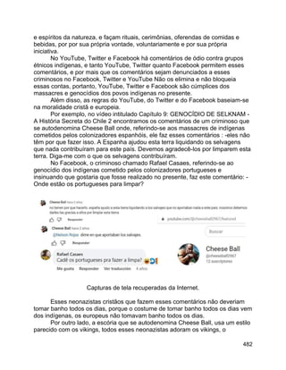 482
e espíritos da natureza, e façam rituais, cerimônias, oferendas de comidas e
bebidas, por por sua própria vontade, voluntariamente e por sua própria
iniciativa.
No YouTube, Twitter e Facebook há comentários de ódio contra grupos
étnicos indígenas, e tanto YouTube, Twitter quanto Facebook permitem esses
comentários, e por mais que os comentários sejam denunciados a esses
criminosos no Facebook, Twitter e YouTube Não os elimina e não bloqueia
essas contas, portanto, YouTube, Twitter e Facebook são cúmplices dos
massacres e genocídios dos povos indígenas no presente.
Além disso, as regras do YouTube, do Twitter e do Facebook baseiam-se
na moralidade cristã e europeia.
Por exemplo, no vídeo intitulado Capítulo 9: GENOCÍDIO DE SELKNAM -
A História Secreta do Chile 2 encontramos os comentários de um criminoso que
se autodenomina Cheese Ball onde, referindo-se aos massacres de indígenas
cometidos pelos colonizadores espanhóis, ele faz esses comentários : -eles não
têm por que fazer isso. A Espanha ajudou esta terra liquidando os selvagens
que nada contribuíram para este país. Devemos agradecê-los por limparem esta
terra. Diga-me com o que os selvagens contribuíram.
No Facebook, o criminoso chamado Rafael Casaes, referindo-se ao
genocídio dos indígenas cometido pelos colonizadores portugueses e
insinuando que gostaria que fosse realizado no presente, faz este comentário: -
Onde estão os portugueses para limpar?
Capturas de tela recuperadas da Internet.
Esses neonazistas cristãos que fazem esses comentários não deveriam
tomar banho todos os dias, porque o costume de tomar banho todos os dias vem
dos indígenas, os europeus não tomavam banho todos os dias.
Por outro lado, a escória que se autodenomina Cheese Ball, usa um estilo
parecido com os vikings, todos esses neonazistas adoram os vikings, o
 