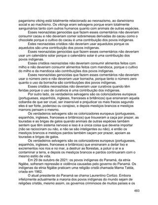 483
paganismo viking está totalmente relacionado ao neonazismo, ao darwinismo
social e ao machismo. Os vikings eram selvagens porque eram totalmente
sanguinários tanto com outros humanos quanto com animais de outras espécies.
Esses neonazistas genocidas que fazem esses comentários não deveriam
consumir cacau e não deveriam comer sobremesas derivadas do cacau como o
chocolate porque o cultivo do cacau é uma contribuição dos povos indígenas.
Estes neonazistas cristãos não deveriam usar aquedutos porque os
aquedutos são uma contribuição dos povos indígenas.
Esses neonazistas genocidas que fazem esses comentários não deveriam
usar um calendário solar porque o calendário solar é uma contribuição dos
povos indígenas.
Esses cristãos neonazistas não deveriam consumir alimentos feitos com
milho e não deveriam consumir alimentos feitos com mandioca, porque o cultivo
do milho e da mandioca são contribuições dos povos indígenas.
Esses neonazistas genocidas que fazem esses comentários não deveriam
usar o número zero e não deveriam usar borracha, porque tanto o número zero
quanto o uso da borracha são contribuições dos povos indígenas.
Esses cristãos neonazistas não deveriam usar curativos quando têm
feridas porque o uso de curativos é uma contribuição dos indígenas.
Por outro lado, os verdadeiros selvagens são os colonizadores europeus
(portugueses, espanhóis, ingleses, franceses e britânicos) que ensinaram aquela
cobardia de que ser cruel, ser insensível e prejudicar os mais fracos segundo
eles é ser forte, poderoso ou corajoso, e depois mestiços brancos e mestiços
marrons pensam o mesmo.
Os verdadeiros selvagens são os colonizadores europeus (portugueses,
espanhóis, ingleses, franceses e britânicos) que trouxeram a caça por prazer, as
touradas e as brigas de galos quando animais de outras espécies também
sentem que têm sistema nervoso e isso é a única coisa que deveria importar
(não se raciocinam ou não, e não se são inteligentes ou não), e então os
mestiços brancos e mestiços pardos também caçam por prazer, apoiam as
touradas e brigas de galos.
Os verdadeiros selvagens são os colonizadores europeus (portugueses,
espanhóis, ingleses, franceses e britânicos) que ensinaram a deitar lixo e
excrementos nos rios e no mar, a destruir as florestas, a poluir o ar e a
contaminar a terra, e depois os mestiços brancos e pardos continuaram com o
mesmo estilo de vida.
Em 29 de outubro de 2021: os povos indígenas do Panamá, da etnia
Ngäbe, sofreram repressão e violência causadas pelo governo do Panamá. Os
indígenas da etnia Ngäbe praticam uma religião cristã chamada Mama Tatda,
criada em 1962.
O atual presidente do Panamá se chama Laurentino Cortizo. Embora
infelizmente actualmente a maioria dos povos indígenas do mundo sejam de
religiões cristãs, mesmo assim, os governos criminosos de muitos países e os
 