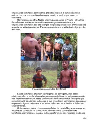 484
empresários criminosos continuam a prejudicá-los com a cumplicidade da
maioria dos brancos, mestiços brancos e mestiços pardos que vivem no
continente.
Os indígenas da etnia Ngäbe lutam há anos contra o Projeto Hidrelétrico
Barro Blanco. Muitas vezes as vítimas destes governos criminosos e
empresários criminosos são até crianças indígenas porque estes criminosos não
respeitam a vida das crianças. Para esses criminosos, a vida dos indígenas não
tem valor.
Fotografías recuperadas do Internet
Esses criminosos chamam os indígenas de selvagens, mas esses
criminosos são os verdadeiros selvagens que prejudicam os indígenas que não
lhes fizeram mal nenhum, esses criminosos são os verdadeiros selvagens que
prejudicam até as crianças indígenas, e que prejudicam os indígenas apenas por
os povos indígenas defendem suas vidas, defendem seus direitos e defendem
seus territórios.
Outras vezes, esses criminosos que falam da Lenda Negra para negar as
atrocidades cometidas na colonização, afirmam que a conquista trouxe
benefícios aos indígenas, mas por indígena referem-se aos mestiços e não aos
 