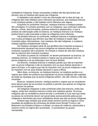 485
verdadeiros indígenas. Esses neonazistas cristãos são tão ignorantes que
pensam que os mestiços são iguais aos indígenas.
A realidade é que desde o início da colonização até os dias de hoje, os
indígenas têm sido tratados como inferiores aos brancos, aos mestiços brancos
e aos mestiços pardos, e até tratados como inferiores aos negros.
Enquanto no continente: brancos, mestiços brancos e mestiços pardos
têm privilégios; O contrário acontece com os indígenas, que continuam sofrendo
abusos, crimes, discriminações, pobreza extrema e assassinatos, e isso é
produto da colonização onde os brancos, os mestiços brancos e os mestiços
pardos foram e são ensinados a tratar os indígenas como inferiores.
Há também brancos no continente, mestiços brancos e mestiços pardos
com muitos privilégios que afirmam que falar de mestiços é repetir algo
inventado pelos colonizadores, mas mestiços não são indígenas, e a palavra
mestiço significa simplesmente mistura.
Os mestiços carregam parte de sua genética dos invasores europeus e
historicamente causaram aos povos indígenas os mesmos danos que os
invasores causaram até o presente. As crenças e modos de vida dos mestiços
são os mesmos dos invasores europeus.
Em todos os países do continente: só devem permanecer os brancos, os
mestiços brancos, os mestiços pardos e negros que se preocupam com os
povos indígenas e se se preocupam com os seus direitos.
Os brancos, mestiços brancos e mestiços pardos que não se importam
com os povos indígenas e não se importam com os seus direitos deveriam ir
para a Europa, e os negros que não se importam com os povos indígenas e não
se importam com os seus direitos deveriam ir para a África.
Além disso, os brancos, os mestiços brancos, os mestiços pardos e os
negros que votam em políticos que prejudicam os povos indígenas são culpados
de todas as injustiças que os povos indígenas sofrem, não são vítimas e não são
inocentes.
Brancos, mestiços brancos, mestiços pardos e negros que se consideram
bons devem parar de se envolver na política e permitir que apenas os indígenas
se envolvam na política.
Os indígenas chegaram a este continente antes dos brancos, antes dos
negros, antes dos mestiços brancos e antes dos mestiços pardos. Os povos
indígenas são os verdadeiros donos de todo o continente e é por isso que todos
os países do continente devem ser governados exclusivamente pelos povos
indígenas e devolvidos aos seus verdadeiros donos que são os povos indígenas.
Embora seja verdade que ainda existe racismo contra os negros e como
resultado da existência de criminosos de direita como Donald Trump e Jair
Bolsonaro nos Estados Unidos e no Brasil, os casos de violência, preconceito e
racismo contra os negros têm aumentado , e aumentaram os grupos
neonazistas.
 