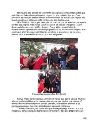 486
Na maioria dos países do continente os negros são mais respeitados que
os indígenas, há mais respeito pelos negros do que pelos indígenas. E no
presente: as crenças, estilos de vida e modos de ser da maioria dos negros são
iguais às crenças, estilos de vida e modos de ser dos brancos.
Nos Estados Unidos, por exemplo, há brancos que se ajoelham para pedir
perdão aos negros, mas nunca fazem isso com os nativos (indígenas). Além
disso, plataformas como Netflix, Amazon Prime Video e a indústria do
entretenimento apresentam-se como progressistas na inclusão dos negros, mas
continuam a tornar os povos indígenas invisíveis e a promover os mesmos
preconceitos e estereótipos contra os povos indígenas.
Fotografías recuperadas do Internet
Kanye West, por exemplo, é um homem negro que apoia Donald Trump e
afirmou gostar de Hitler, e há neonazistas negros, por incrível que pareça. E
embora historicamente tenham sido os brancos, os mestiços brancos e os
mestiços pardos os que mais prejudicaram os povos indígenas.
Também houve alguns casos em que os negros prejudicaram os povos
indígenas, por exemplo, no Genocídio do Putumayo, dois dos proprietários de
 