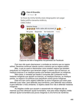 488
Capturas de tela e fotografias recuperadas do Facebook
Com isso não quero desmerecer o combate ao racismo que os negros
sofrem. Devemos continuar lutando contra o racismo que os negros sofrem.
Mas, o que eu quero é demonstrar como existem negros que também
prejudicam os indígenas e que deveriam pagar o mesmo que os brancos, os
mestiços brancos e os mestiços pardos que também prejudicam os indígenas.
Além disso, é verdade que desde a conquista até o presente houve
traidores indígenas que apoiam os brancos, os mestiços brancos, os mestiços
pardos, os negros e os políticos que prejudicam outros povos indígenas.
Este livro tem como objetivo defender os bons indígenas que lutam para
defender suas vidas, para defender seus territórios, para defender seus direitos
e para defender o meio ambiente. O objetivo deste livro não é defender traidores
indígenas.
As religiões cristãs que causam o assassinato de indígenas são as
mesmas que lhes oferecem ajuda humanitária, mas para estas religiões cristãs
oferecer ajuda humanitária aos povos indígenas é uma forma de mantê-los
 
