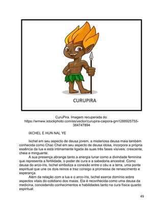 49
CuruPira. Imagem recuperada do:
https://wmww.istockphoto.com/es/vector/curupira-caipora-gm1288925755-
384747894
IXCHEL E HUN NAL YE
Ixchel em seu aspecto de deusa jovem, a misteriosa deusa maia também
conhecida como Chac Chel em seu aspecto de deusa idosa, incorpora a própria
essência da lua e está intimamente ligada às suas três fases visíveis: crescente,
cheia e minguante.
A sua presença abrange tanto a energia lunar como a divindade feminina
que representa a fertilidade, o poder de cura e a sabedoria ancestral. Como
deusa do arco-íris, Ixchel simboliza a conexão entre o céu e a terra, uma ponte
espiritual que une os dois reinos e traz consigo a promessa de renascimento e
esperança.
Além da relação com a lua e o arco-íris, Ixchel exerce domínio sobre
aspectos vitais do cotidiano dos maias. Ela é reconhecida como uma deusa da
medicina, concedendo conhecimentos e habilidades tanto na cura física quanto
espiritual.
 
