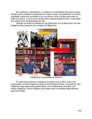 490
Em essência: o gnosticismo, os cátaros e os templários são iguais porque
também eram cristãos e acreditavam em Jesus Cristo, e acreditavam na mesma
dualidade racista que considera a luz e as trevas como inimigos que lutam ou
estão em guerra, e na luz (cor branca) como representação do bem, e escuridão
(cor preta) como representação do mal.
Quando se soube da relação de Jair Bolsonaro com a Maçonaria, há uma
imagem onde é possível ver a imagem de Baphomet.
Fotografías recuperadas do Internet
É muito triste quando os indígenas acreditam que a OEA, que é uma
organização criminosa ligada ao governo dos Estados Unidos, irá ajudá-los. São
indígenas enganados pelos governantes, como infelizmente acontece com
muitos indígenas. Esses indígenas não sabem que na verdade estão pedindo
ajuda ao inimigo.
 