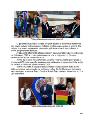 491
Fotografías recuperadas do Internet.
O governo dos Estados Unidos foi quem causou o extermínio da maioria
dos povos nativos (indígenas) dos Estados Unidos no passado e a minoria dos
nativos que vivem no presente vivem principalmente em extrema pobreza e
vivem em pequenas reservas.
A OEA está totalmente relacionada com o assassinato de povos indígenas
na Bolívia em 2019, e com o assassinato de povos indígenas no Peru em
dezembro de 2022 e janeiro de 2023.
A filha de Jeanine Áñez chamada Carolina Ribera Áñez foi pedir ajuda à
criminosa OEA para sua mãe assassina que está presa e contou com total apoio
da nefasta e criminosa organização da OEA.
Jeanine Áñez foi a causa do assassinato de indígenas em 2019. Como
todo genocida e exterminador de indígenas, o lixo de Jair Bolsonaro expressou
todo seu apoio a Jeanine Áñez. Carolina Rivera Áñez também se encontrou com
Jair Bolsonaro.
Fotografías recuperadas do Internet.
 