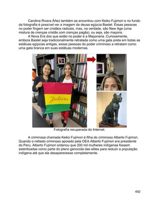 492
Carolina Rivera Áñez também se encontrou com Keiko Fujimori e no fundo
da fotografia é possível ver a imagem da deusa egípcia Bastet. Essas pessoas
no poder fingem ser cristãos radicais, mas, na verdade, são New Age (uma
mistura de crenças cristãs com crenças pagãs), ou seja, são maçons.
A Nova Era dos que estão no poder é a Maçonaria. Curiosamente,
embora Bastet seja tradicionalmente retratada como uma gata preta em todas as
estátuas egípcias antigas, essas pessoas do poder criminoso a retratam como
uma gata branca em suas estátuas modernas.
Fotografía recuperada do Internet.
A criminosa chamada Keiko Fujimori é filha do criminoso Alberto Fujimori.
Quando o nefasto criminoso apoiado pela OEA Alberto Fujimori era presidente
do Peru, Alberto Fujimori ordenou que 200 mil mulheres indígenas fossem
esterilizadas como parte do plano genocida das elites para reduzir a população
indígena até que ela desaparecesse completamente.
 