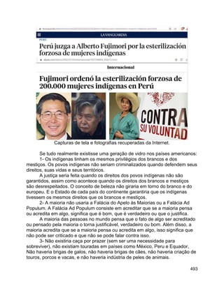 493
Capturas de tela e fotografias recuperadas da Internet.
Se tudo realmente existisse uma geração de vidro nos países americanos:
1- Os indígenas tinham os mesmos privilégios dos brancos e dos
mestiços. Os povos indígenas não seriam criminalizados quando defendem seus
direitos, suas vidas e seus territórios.
A justiça seria feita quando os direitos dos povos indígenas não são
garantidos, assim como acontece quando os direitos dos brancos e mestiços
são desrespeitados. O conceito de beleza não giraria em torno do branco e do
europeu. E o Estado de cada país do continente garantiria que os indígenas
tivessem os mesmos direitos que os brancos e mestiços.
2- A maioria não usaria a Falácia do Apelo às Maiorias ou a Falácia Ad
Populum. A Falácia Ad Populum consiste em acreditar que se a maioria pensa
ou acredita em algo, significa que é bom, que é verdadeiro ou que o justifica.
A maioria das pessoas no mundo pensa que o fato de algo ser acreditado
ou pensado pela maioria o torna justificável, verdadeiro ou bom. Além disso, a
maioria acredita que se a maioria pensa ou acredita em algo, isso significa que
não pode ser criticado e que não se pode falar contra isso.
3- Não existiria caça por prazer (sem ser uma necessidade para
sobreviver), não existiam touradas em países como México, Peru e Equador,
Não haveria brigas de galos, não haveria brigas de cães, não haveria criação de
touros, porcos e vacas, e não haveria indústria de peles de animais.
 