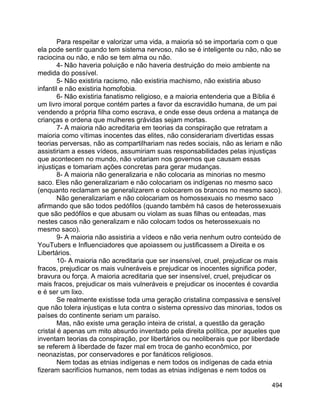494
Para respeitar e valorizar uma vida, a maioria só se importaria com o que
ela pode sentir quando tem sistema nervoso, não se é inteligente ou não, não se
raciocina ou não, e não se tem alma ou não.
4- Não haveria poluição e não haveria destruição do meio ambiente na
medida do possível.
5- Não existiria racismo, não existiria machismo, não existiria abuso
infantil e não existiria homofobia.
6- Não existiria fanatismo religioso, e a maioria entenderia que a Bíblia é
um livro imoral porque contém partes a favor da escravidão humana, de um pai
vendendo a própria filha como escrava, e onde esse deus ordena a matança de
crianças e ordena que mulheres grávidas sejam mortas.
7- A maioria não acreditaria em teorias da conspiração que retratam a
maioria como vítimas inocentes das elites, não considerariam divertidas essas
teorias perversas, não as compartilhariam nas redes sociais, não as leriam e não
assistiriam a esses vídeos, assumiriam suas responsabilidades pelas injustiças
que acontecem no mundo, não votariam nos governos que causam essas
injustiças e tomariam ações concretas para gerar mudanças.
8- A maioria não generalizaria e não colocaria as minorias no mesmo
saco. Eles não generalizariam e não colocariam os indígenas no mesmo saco
(enquanto reclamam se generalizarem e colocarem os brancos no mesmo saco).
Não generalizariam e não colocariam os homossexuais no mesmo saco
afirmando que são todos pedófilos (quando também há casos de heterossexuais
que são pedófilos e que abusam ou violam as suas filhas ou enteadas, mas
nestes casos não generalizam e não colocam todos os heterossexuais no
mesmo saco).
9- A maioria não assistiria a vídeos e não veria nenhum outro conteúdo de
YouTubers e Influenciadores que apoiassem ou justificassem a Direita e os
Libertários.
10- A maioria não acreditaria que ser insensível, cruel, prejudicar os mais
fracos, prejudicar os mais vulneráveis e prejudicar os inocentes significa poder,
bravura ou força. A maioria acreditaria que ser insensível, cruel, prejudicar os
mais fracos, prejudicar os mais vulneráveis e prejudicar os inocentes é covardia
e é ser um lixo.
Se realmente existisse toda uma geração cristalina compassiva e sensível
que não tolera injustiças e luta contra o sistema opressivo das minorias, todos os
países do continente seriam um paraíso.
Mas, não existe uma geração inteira de cristal, a questão da geração
cristal é apenas um mito absurdo inventado pela direita política, por aqueles que
inventam teorias da conspiração, por libertários ou neoliberais que por liberdade
se referem à liberdade de fazer mal em troca de ganho econômico, por
neonazistas, por conservadores e por fanáticos religiosos.
Nem todas as etnias indígenas e nem todos os indígenas de cada etnia
fizeram sacrifícios humanos, nem todas as etnias indígenas e nem todos os
 