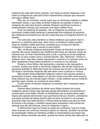 495
indígenas de cada etnia foram canibais, nem todas as etnias indígenas e nem
todos os indígenas de cada etnia foram assassinados crianças que nasceram
com algum defeito físico.
Mas, por um momento, vamos supor que os criminosos nazistas e cristãos
estivessem certos, e que todas as etnias indígenas do passado e todos os
indígenas de cada etnia fossem canibais, fizessem sacrifícios humanos e
assassinassem crianças que nasceram com algum defeito físico,
Eram os indígenas do passado, não os indígenas do presente, e os
criminosos cristãos estão apoiando o assassinato dos indígenas do presente,
dos indígenas do presente que não têm culpa pelo que os indígenas fizeram no
pasado.
Por outro lado, ateus fanáticos e céticos fanáticos que querem impor o
ateísmo e o ceticismo pela força, assim como os fanáticos cristãos querem
impor as religiões cristãs pela força, acreditam que a crença em deuses
indígenas é o mesmo que a crença no deus bíblico.
Mas, os deuses indígenas representam forças da natureza, os deuses e
espíritos dos povos indígenas são metáforas das forças da natureza, forças da
natureza que, se forem importantes para a vida, e quando os povos indígenas
falam de um deus criador como o Grande Espírito, Sibu, Ñamandú, Taiowa ou
qualquer outro, esse deus criador representa o universo ou a natureza como um
todo, representa a força criativa presente no universo ou na natureza.
Embora o deus bíblico não represente a natureza e não represente o
universo. Quanto aos rituais e cerimônias indígenas, são formas criativas de
expressar gratidão às diferentes forças da natureza que tornam a vida possível.
Os rituais e cerimônias indígenas são arte assim como a pintura e a música.
Não existem textos sagrados indígenas onde os seus deuses apoiem a
escravatura humana, onde apoiem um pai que vende a sua filha como escrava,
onde ordenem que as crianças sejam mortas, e onde ordenem que as mulheres
grávidas sejam mortas, ao contrário do deus bíblico.
E para adorar os deuses indígenas no presente não é necessário fazer
sacrifícios a eles.
Quando ateus fanáticos de direita como Dalas zombam dos povos
indígenas usando a frase Uga Uga eles apenas demonstram sua ignorância e
quando ateus como Dalas criticam os Kardashians por se apaixonarem pelos
negros eles apenas demonstram sua supremacia branca e racismo, acreditando
que todos conceito de beleza deveria girar em torno do branco e do europeu,
querendo impor que todos tenham o mesmo ideal de beleza que gira em torno
do branco e do europeu, e também causa baixa autoestima e até suicídio em
pessoas que não são brancas, como os indígenas e negros.
E infelizmente é igual em todos os países do continente, hoje já é moda
entre os jovens ser contra as minorias e apoiar as maiorias, acreditar nas teorias
da conspiração criadas por fanáticos cristãos e conservadores que fazem das
maiorias vítimas inocentes das elites, quando as únicas vítimas das elites são os
 