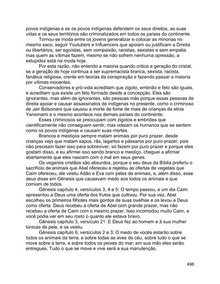 496
povos indígenas e se os povos indígenas defendem os seus direitos, as suas
vidas e os seus territórios são criminalizados em todos os países do continente.
Tornou-se moda entre os jovens generalizar e colocar as minorias no
mesmo saco, seguir Youtubers e Influencers que apoiam ou justificam a Direita
ou libertários, ser egoístas, sem compaixão, racistas, sexistas e sem empatia
mas quem as vítimas fazem, mesmo se não sofrem nenhuma opressão, a
estupidez está na moda hoje.
Por esta razão, não entendo a maioria quando critica a geração do cristal,
se a geração de hoje continua a ser supremacista branca, sexista, racista,
fanática religiosa, crente em teorias da conspiração e fazendo passar a maioria
por vítimas inocentes.
Conservadores e pró-vida acreditam que zigoto, embrião e feto são iguais,
e acreditam que existe um feto formado desde a concepção. Eles são
ignorantes, mas além de ignorantes, são pessoas más porque essas pessoas de
direita apoiar e causar assassinatos de indígenas no presente, como o criminoso
de Jair Bolsonaro que causou a morte de fome de mais de crianças da etnia
Yanomami e o mesmo acontece nos demais países do continente.
Esses criminosos se preocupam com zigotos e embriões que
cientificamente não conseguem sentir, mas odeiam os humanos que se sentem
como os povos indígenas e causam suas mortes.
Brancos e mestiços sempre matam animais por puro prazer, desde
crianças vejo que matam sapos, rãs, lagartos e pássaros por puro prazer, pois
não precisam fazer isso para sobreviver, só fazem por puro prazer e porque eles
gostam disso, e eu afirmei isso sendo branco e mestiço, cheguei a afirmar
abertamente que eles nascem com o mal em seus genes.
Os veganos cristãos são absurdos, porque o seu deus da Bíblia preferiu o
sacrifício de animais que Abel ofereceu e rejeitou as ofertas de vegetais que
Caim ofereceu, ele vestiu Adão e Eva com peles de animais, e, além disso, esse
deus disse em Gênesis que causavam medo aos todos os animais e que
comiam de todos.
Gênesis capítulo 4, versículos 3, 4 e 5: O tempo passou, e um dia Caim
apresentou a Deus uma oferta dos frutos que cultivou. Por sua vez, Abel
escolheu os primeiros filhotes mais gordos de suas ovelhas e os levou a Deus
como oferta. Deus recebeu a oferta de Abel com grande prazer, mas não
recebeu a oferta de Caim com o mesmo prazer. Isso incomodou muito Caim, e
você podia ver em seu rosto o quanto ele estava bravo.
Gênesis capítulo 3, versículo 21: E Deus fez ao homem e à sua mulher
túnicas de pele, e os vestiu.
Gênesis capítulo 9, versículos 2 e 3: O medo de vocês estarão sobre
todos os animais da terra, e sobre todas as aves do céu, sobre tudo o que se
move sobre a terra, e sobre todos os peixes do mar; em sua mão eles serão
entregues. Tudo o que se move e vive será a sua manutenção.
 